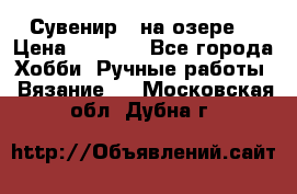 Сувенир “ на озере“ › Цена ­ 1 250 - Все города Хобби. Ручные работы » Вязание   . Московская обл.,Дубна г.